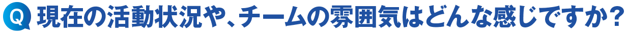 現在の活動状況やチームの雰囲気はどんな感じですか?