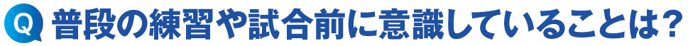 普段の練習や試合前に意識していることは?